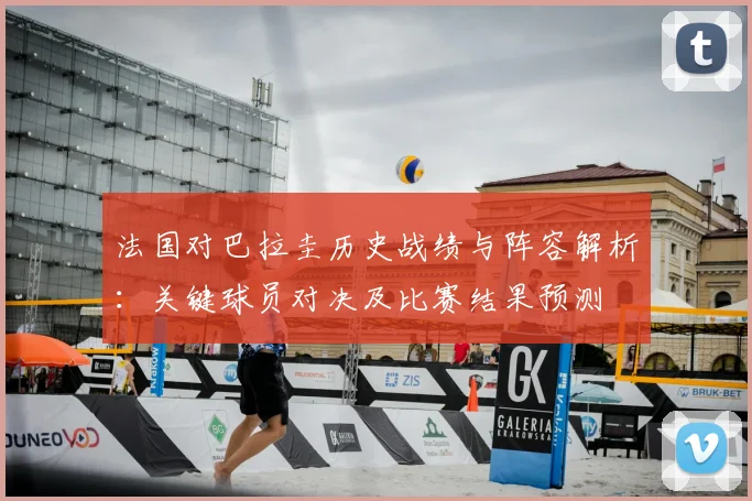法国对巴拉圭历史战绩与阵容解析:关键球员对决及比赛结果预测