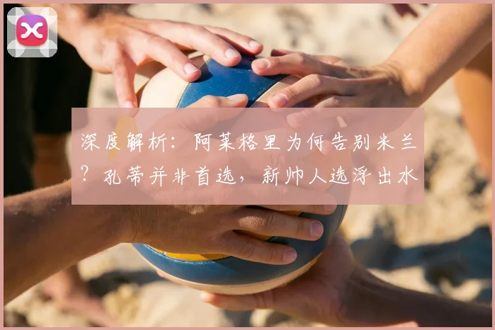深度解析：阿莱格里为何告别米兰？孔蒂并非首选，新帅人选浮出水面