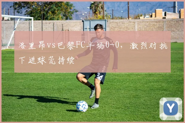 洛里昂vs巴黎FC半场0-0，激烈对抗下进球荒持续