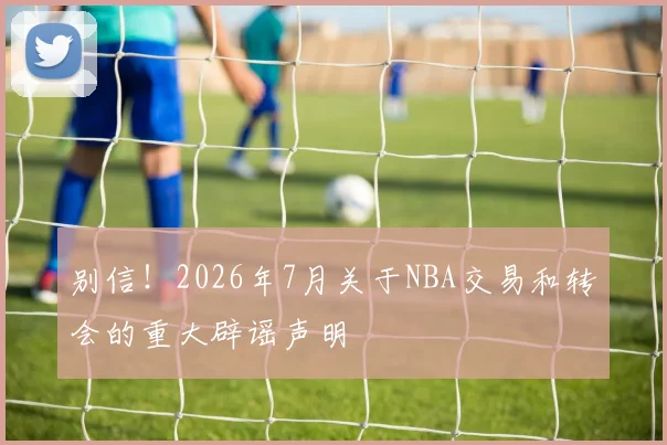 别信!2026年7月关于NBA交易和转会的重大辟谣声明