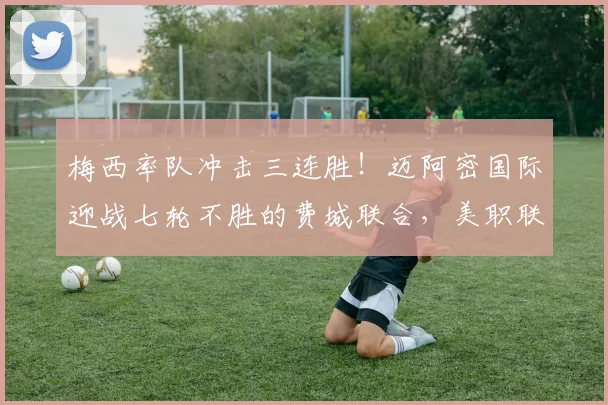 梅西率队冲击三连胜！迈阿密国际迎战七轮不胜的费城联合，美职联关键战前瞻与胜负预测