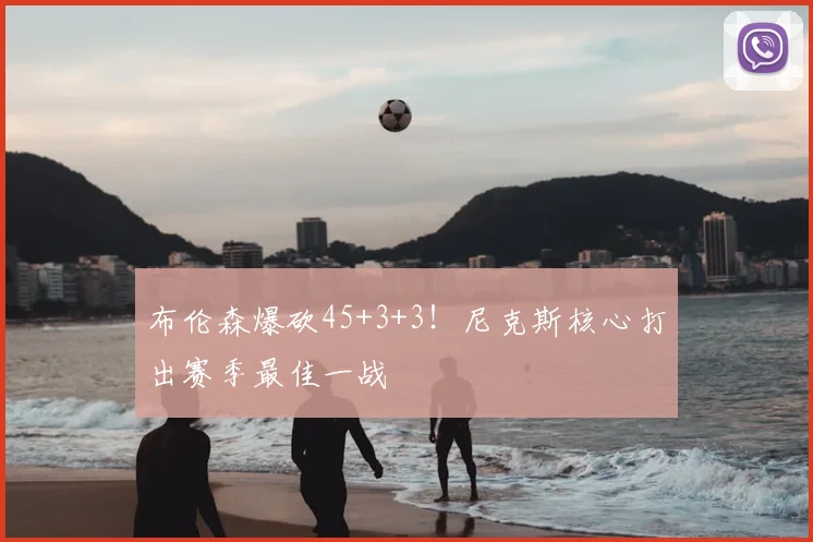 布伦森爆砍45+3+3！尼克斯核心打出赛季最佳一战