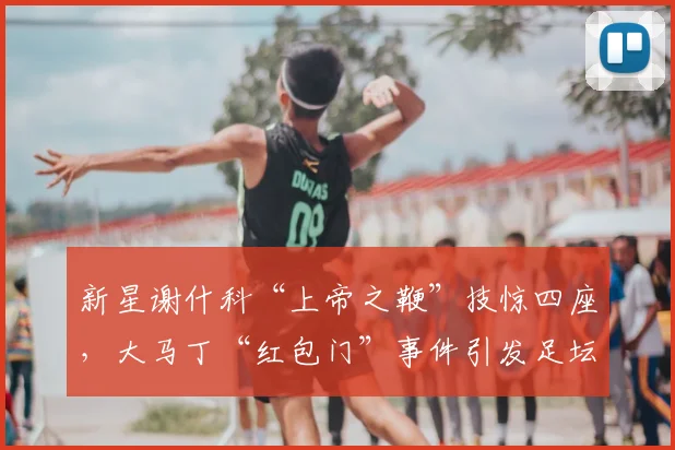 新星谢什科“上帝之鞭”技惊四座，大马丁“红包门”事件引发足坛反思
