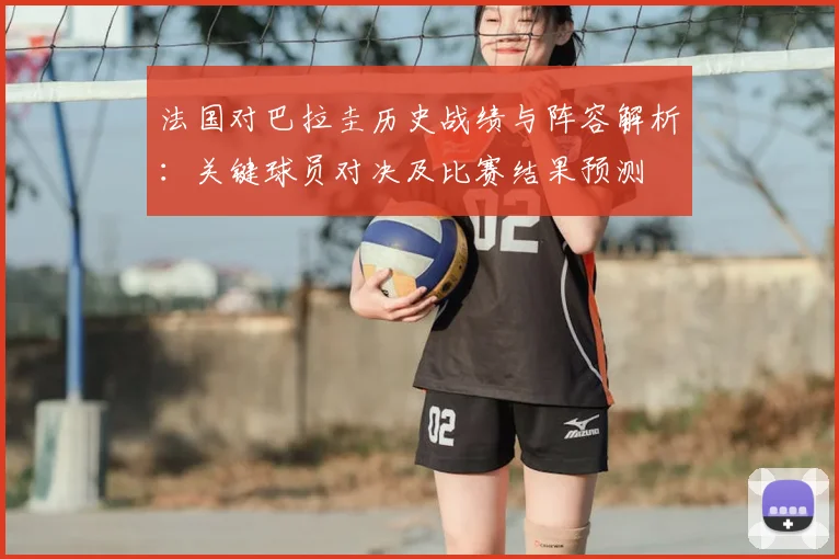 法国对巴拉圭历史战绩与阵容解析：关键球员对决及比赛结果预测