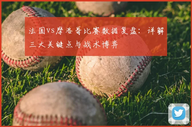 法国vs摩洛哥比赛数据复盘：详解三大关键点与战术博弈