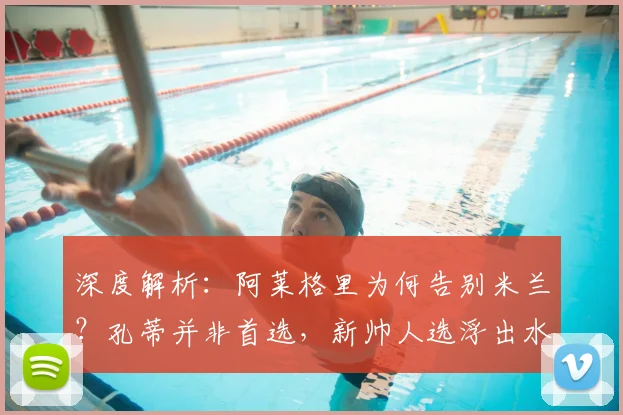 深度解析:阿莱格里为何告别米兰?孔蒂并非首选,新帅人选浮出水面