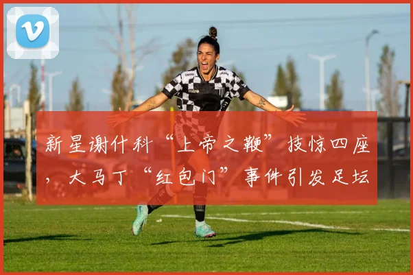 新星谢什科“上帝之鞭”技惊四座,大马丁“红包门”事件引发足坛反思