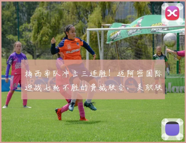 梅西率队冲击三连胜！迈阿密国际迎战七轮不胜的费城联合，美职联关键战前瞻与胜负预测